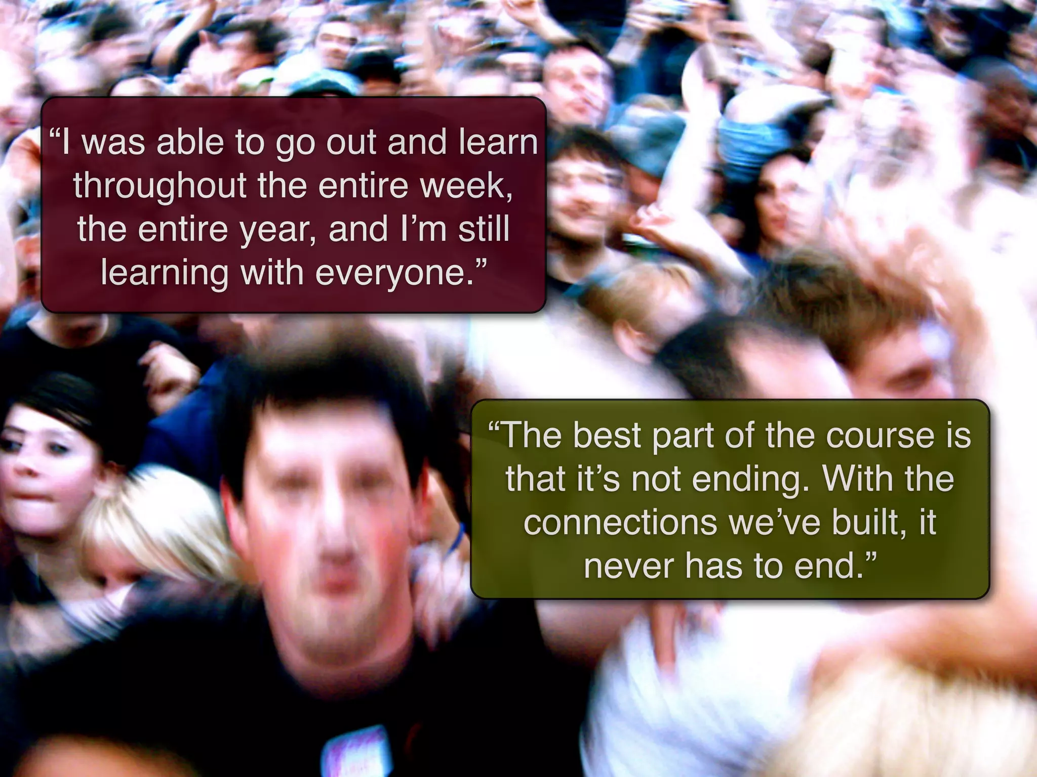 “I was able to go out and learn
  throughout the entire week,
   the entire year, and Iʼm still
     learning with everyone.”



                             “The best part of the course is
                              that itʼs not ending. With the
                               connections weʼve built, it
                                    never has to end.”
 