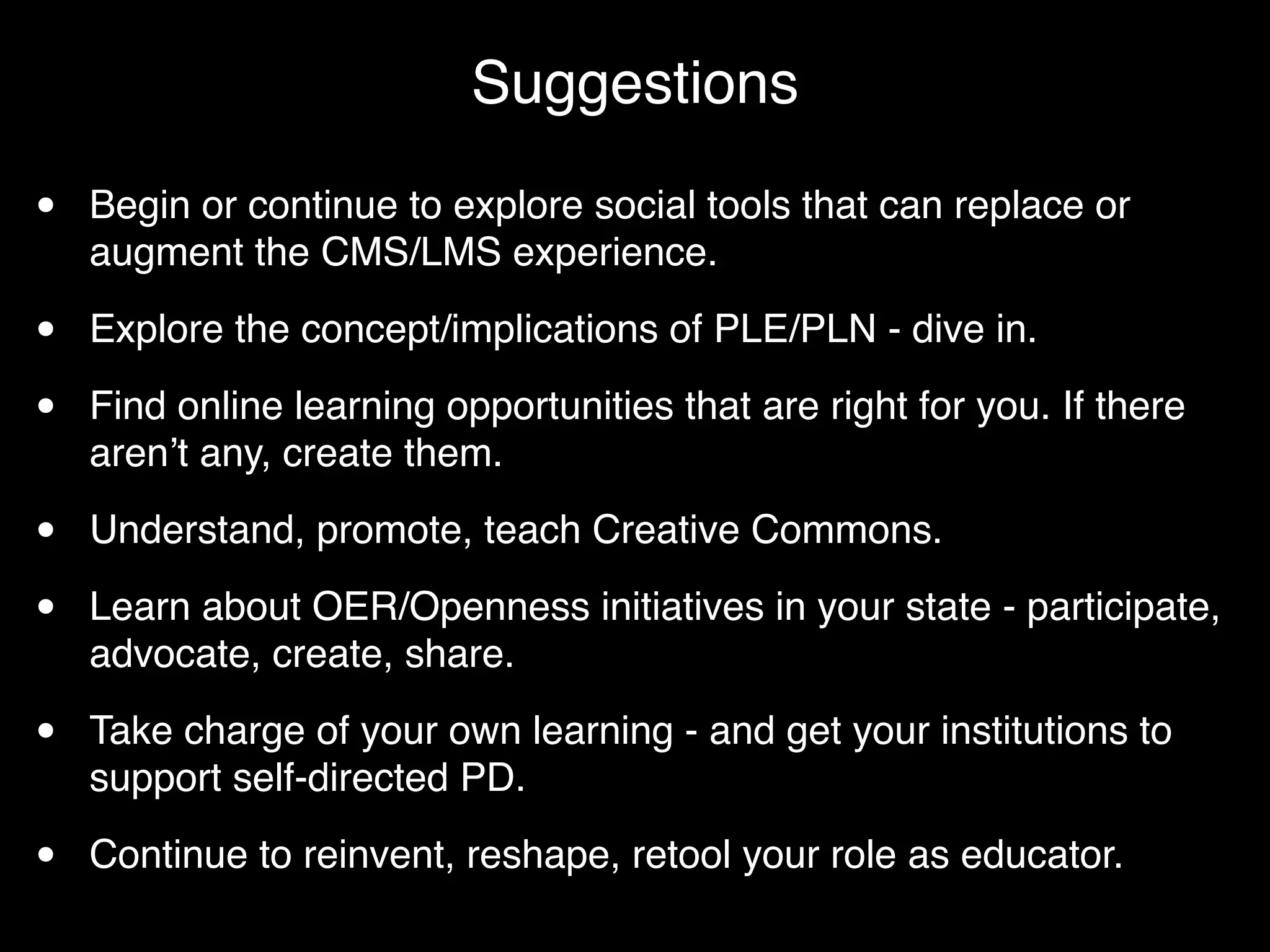 Suggestions

•   Begin or continue to explore social tools that can replace or
    augment the CMS/LMS experience.

•   Explore the concept/implications of PLE/PLN - dive in.

•   Find online learning opportunities that are right for you. If there
    arenʼt any, create them.

•   Understand, promote, teach Creative Commons.

•   Learn about OER/Openness initiatives in your state - participate,
    advocate, create, share.

•   Take charge of your own learning - and get your institutions to
    support self-directed PD.

•   Continue to reinvent, reshape, retool your role as educator.
 