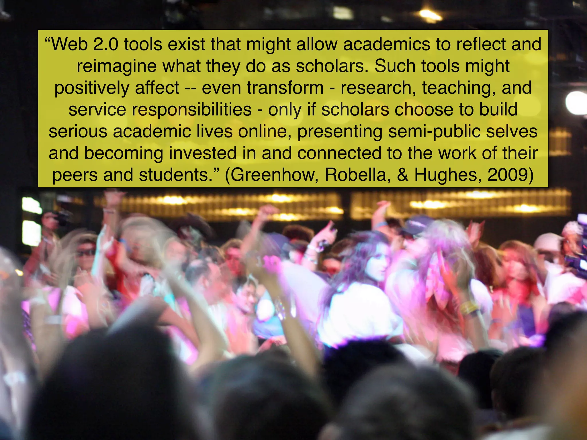 “Web 2.0 tools exist that might allow academics to reﬂect and
     reimagine what they do as scholars. Such tools might
  positively affect -- even transform - research, teaching, and
   service responsibilities - only if scholars choose to build
 serious academic lives online, presenting semi-public selves
 and becoming invested in and connected to the work of their
 peers and students.” (Greenhow, Robella, & Hughes, 2009)
 