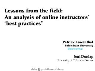 Lessons from the field:
An analysis of online instructors’
“best practices”


                                     Patrick Lowenthal
                                          Boise State University
                                            @plowenthal


                                                 Joni Dunlap
                                University of Colorado Denver

                                                            1
          slides @ patricklowenthal.com
 