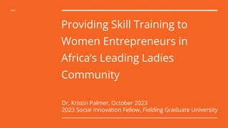 Providing Skill Training to
Women Entrepreneurs in
Africa’s Leading Ladies
Community
Dr. Kristin Palmer, October 2023
2023 Social Innovation Fellow, Fielding Graduate University
 