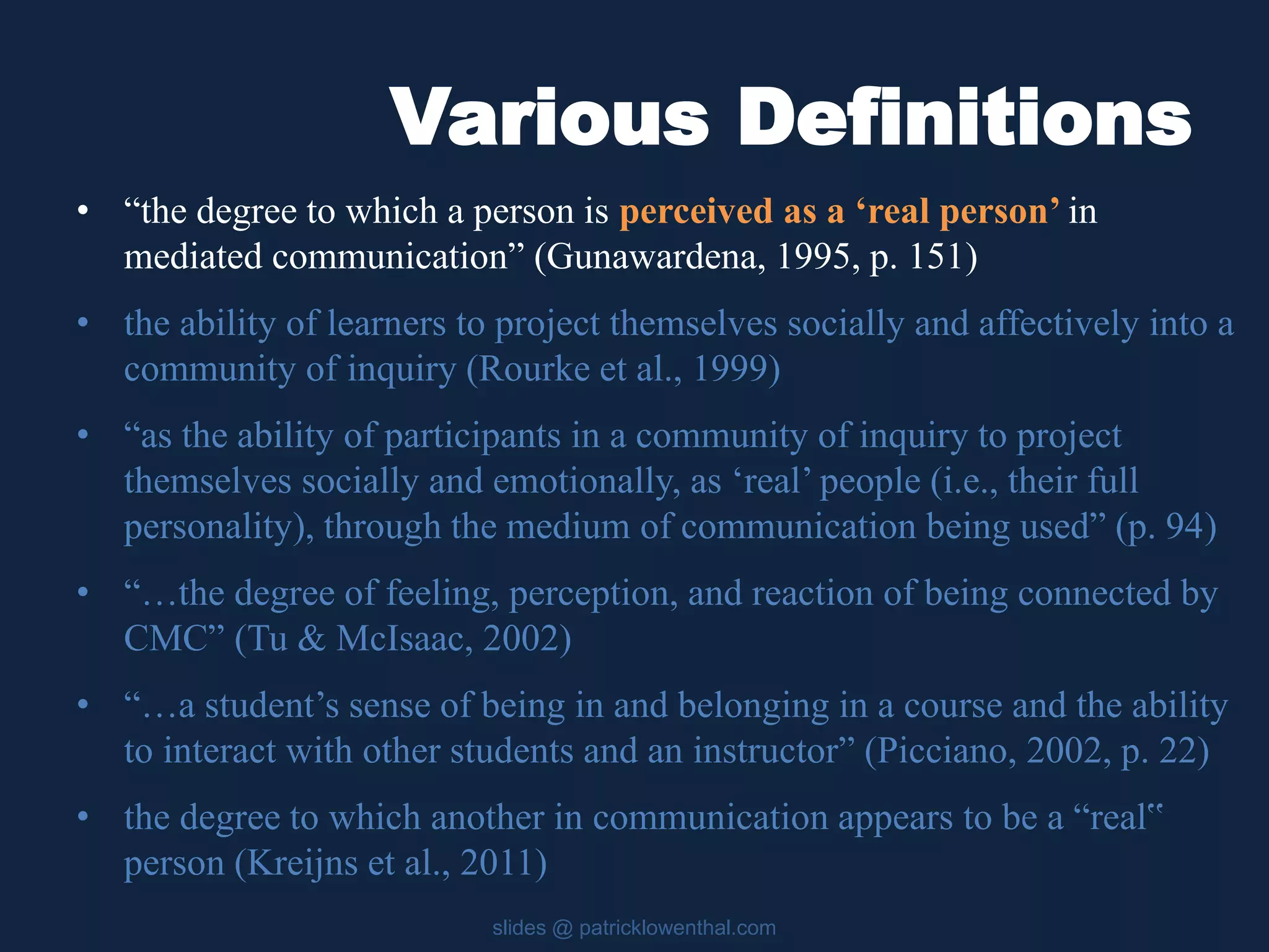 Various Definitions 
• “the degree to which a person is perceived as a ‘real person’ in 
mediated communication” (Gunawardena, 1995, p. 151) 
• the ability of learners to project themselves socially and affectively into a 
community of inquiry (Rourke et al., 1999) 
• “as the ability of participants in a community of inquiry to project 
themselves socially and emotionally, as ‘real’ people (i.e., their full 
personality), through the medium of communication being used” (p. 94) 
• “…the degree of feeling, perception, and reaction of being connected by 
CMC” (Tu & McIsaac, 2002) 
• “…a student’s sense of being in and belonging in a course and the ability 
to interact with other students and an instructor” (Picciano, 2002, p. 22) 
• the degree to which another in communication appears to be a “real‟ 
person (Kreijns et al., 2011) 
slides @ patricklowenthal.com 
 