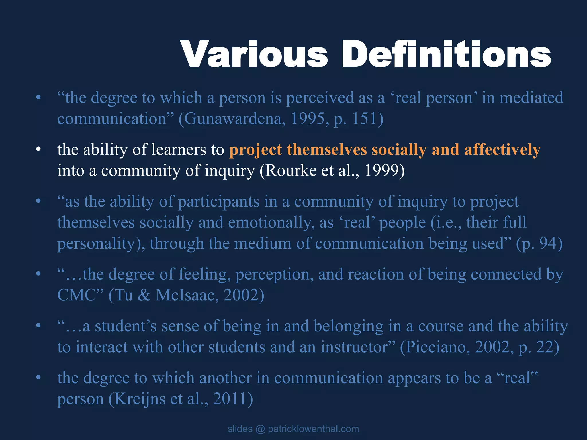 Various Definitions 
• “the degree to which a person is perceived as a ‘real person’ in mediated 
communication” (Gunawardena, 1995, p. 151) 
• the ability of learners to project themselves socially and affectively 
into a community of inquiry (Rourke et al., 1999) 
• “as the ability of participants in a community of inquiry to project 
themselves socially and emotionally, as ‘real’ people (i.e., their full 
personality), through the medium of communication being used” (p. 94) 
• “…the degree of feeling, perception, and reaction of being connected by 
CMC” (Tu & McIsaac, 2002) 
• “…a student’s sense of being in and belonging in a course and the ability 
to interact with other students and an instructor” (Picciano, 2002, p. 22) 
• the degree to which another in communication appears to be a “real‟ 
person (Kreijns et al., 2011) 
slides @ patricklowenthal.com 
 