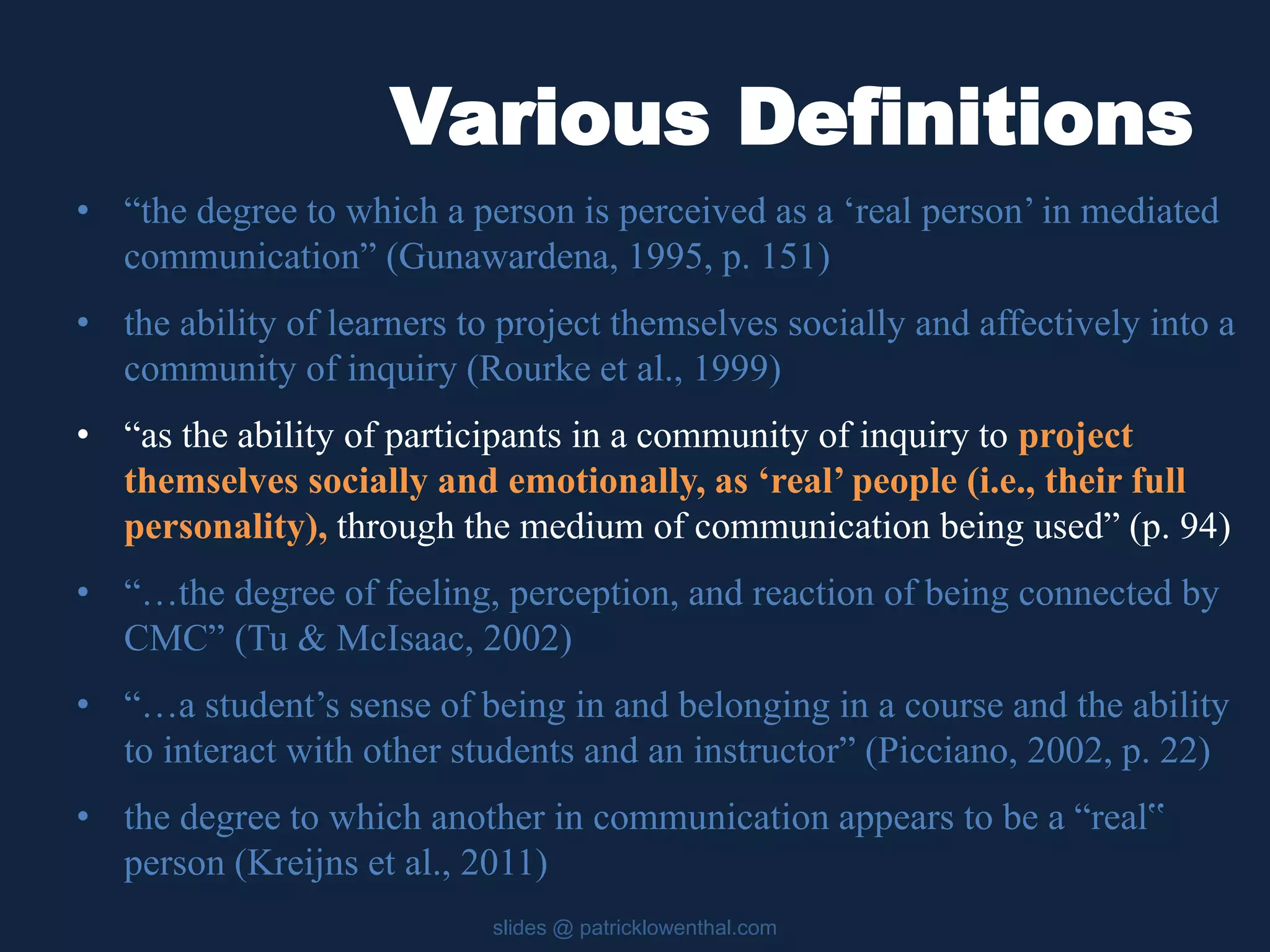 Various Definitions 
• “the degree to which a person is perceived as a ‘real person’ in mediated 
communication” (Gunawardena, 1995, p. 151) 
• the ability of learners to project themselves socially and affectively into a 
community of inquiry (Rourke et al., 1999) 
• “as the ability of participants in a community of inquiry to project 
themselves socially and emotionally, as ‘real’ people (i.e., their full 
personality), through the medium of communication being used” (p. 94) 
• “…the degree of feeling, perception, and reaction of being connected by 
CMC” (Tu & McIsaac, 2002) 
• “…a student’s sense of being in and belonging in a course and the ability 
to interact with other students and an instructor” (Picciano, 2002, p. 22) 
• the degree to which another in communication appears to be a “real‟ 
person (Kreijns et al., 2011) 
slides @ patricklowenthal.com 
 