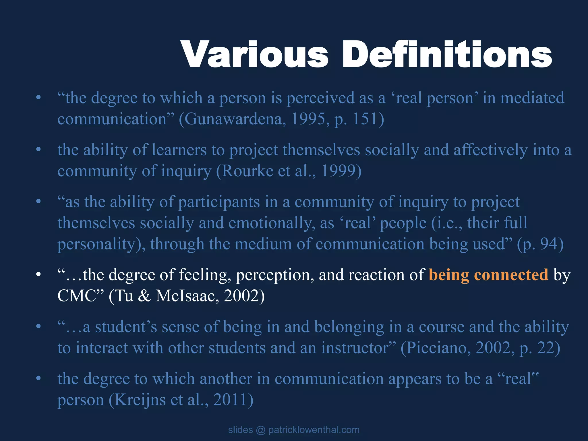 Various Definitions 
• “the degree to which a person is perceived as a ‘real person’ in mediated 
communication” (Gunawardena, 1995, p. 151) 
• the ability of learners to project themselves socially and affectively into a 
community of inquiry (Rourke et al., 1999) 
• “as the ability of participants in a community of inquiry to project 
themselves socially and emotionally, as ‘real’ people (i.e., their full 
personality), through the medium of communication being used” (p. 94) 
• “…the degree of feeling, perception, and reaction of being connected by 
CMC” (Tu & McIsaac, 2002) 
• “…a student’s sense of being in and belonging in a course and the ability 
to interact with other students and an instructor” (Picciano, 2002, p. 22) 
• the degree to which another in communication appears to be a “real‟ 
person (Kreijns et al., 2011) 
slides @ patricklowenthal.com 
 