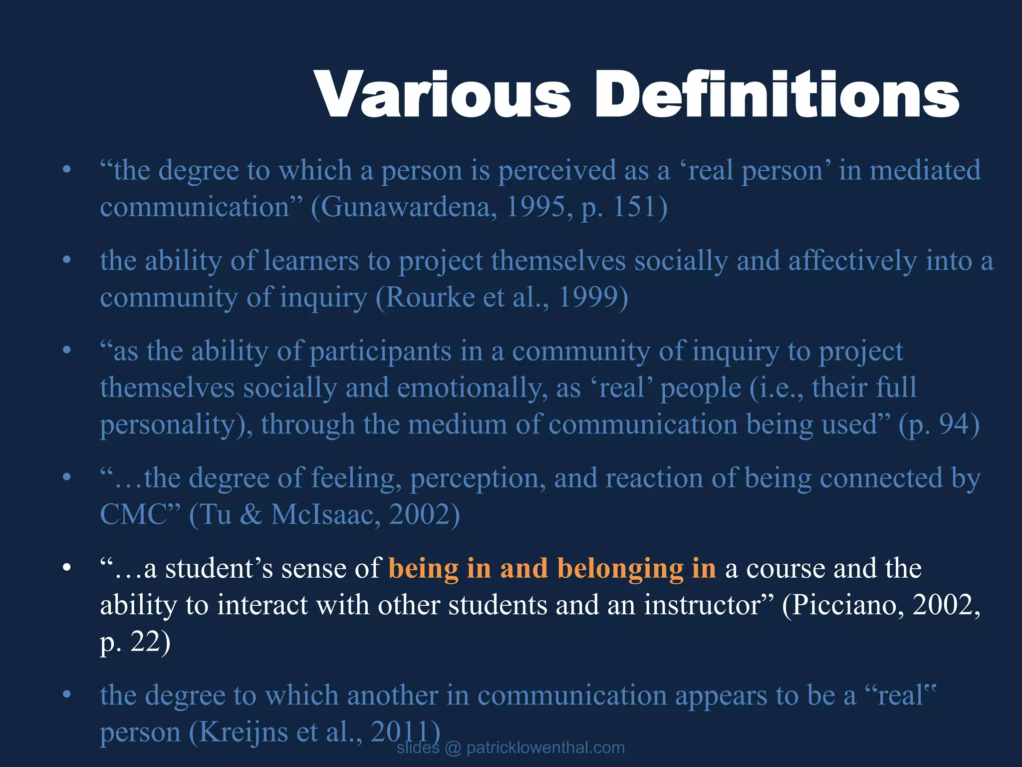 Various Definitions 
• “the degree to which a person is perceived as a ‘real person’ in mediated 
communication” (Gunawardena, 1995, p. 151) 
• the ability of learners to project themselves socially and affectively into a 
community of inquiry (Rourke et al., 1999) 
• “as the ability of participants in a community of inquiry to project 
themselves socially and emotionally, as ‘real’ people (i.e., their full 
personality), through the medium of communication being used” (p. 94) 
• “…the degree of feeling, perception, and reaction of being connected by 
CMC” (Tu & McIsaac, 2002) 
• “…a student’s sense of being in and belonging in a course and the 
ability to interact with other students and an instructor” (Picciano, 2002, 
p. 22) 
• the degree to which another in communication appears to be a “real‟ 
person (Kreijns et al., 2011) 
slides @ patricklowenthal.com 
 
