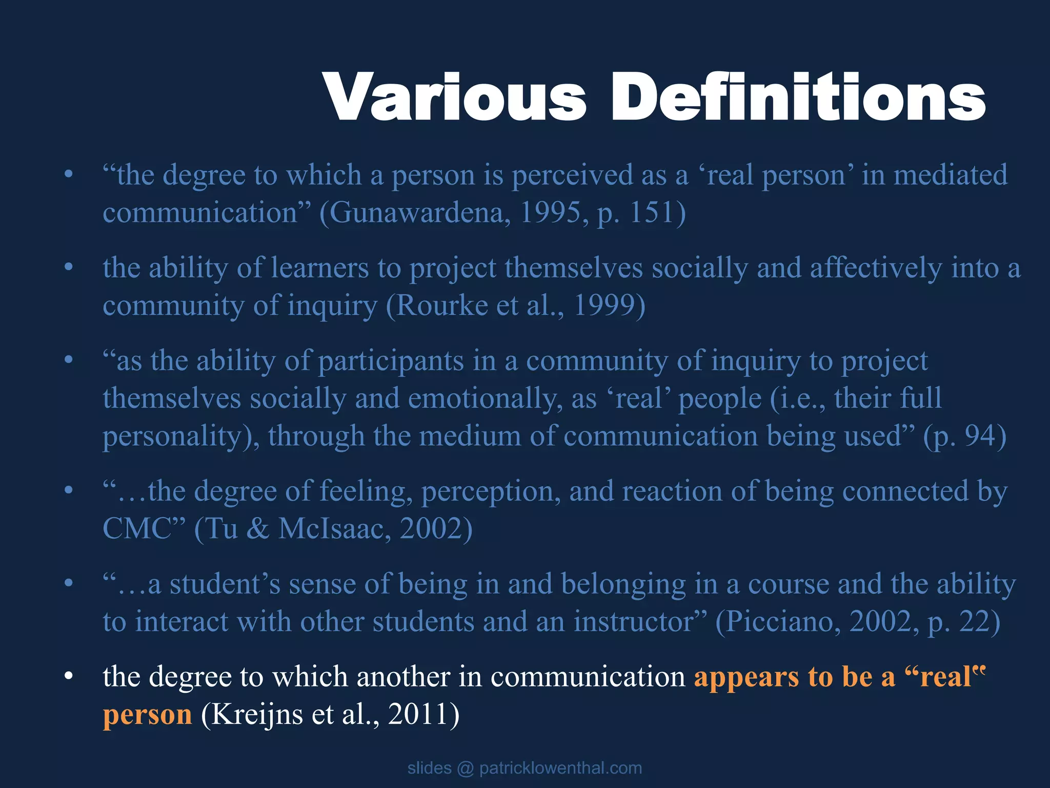 Various Definitions 
• “the degree to which a person is perceived as a ‘real person’ in mediated 
communication” (Gunawardena, 1995, p. 151) 
• the ability of learners to project themselves socially and affectively into a 
community of inquiry (Rourke et al., 1999) 
• “as the ability of participants in a community of inquiry to project 
themselves socially and emotionally, as ‘real’ people (i.e., their full 
personality), through the medium of communication being used” (p. 94) 
• “…the degree of feeling, perception, and reaction of being connected by 
CMC” (Tu & McIsaac, 2002) 
• “…a student’s sense of being in and belonging in a course and the ability 
to interact with other students and an instructor” (Picciano, 2002, p. 22) 
• the degree to which another in communication appears to be a “real‟ 
person (Kreijns et al., 2011) 
slides @ patricklowenthal.com 
 