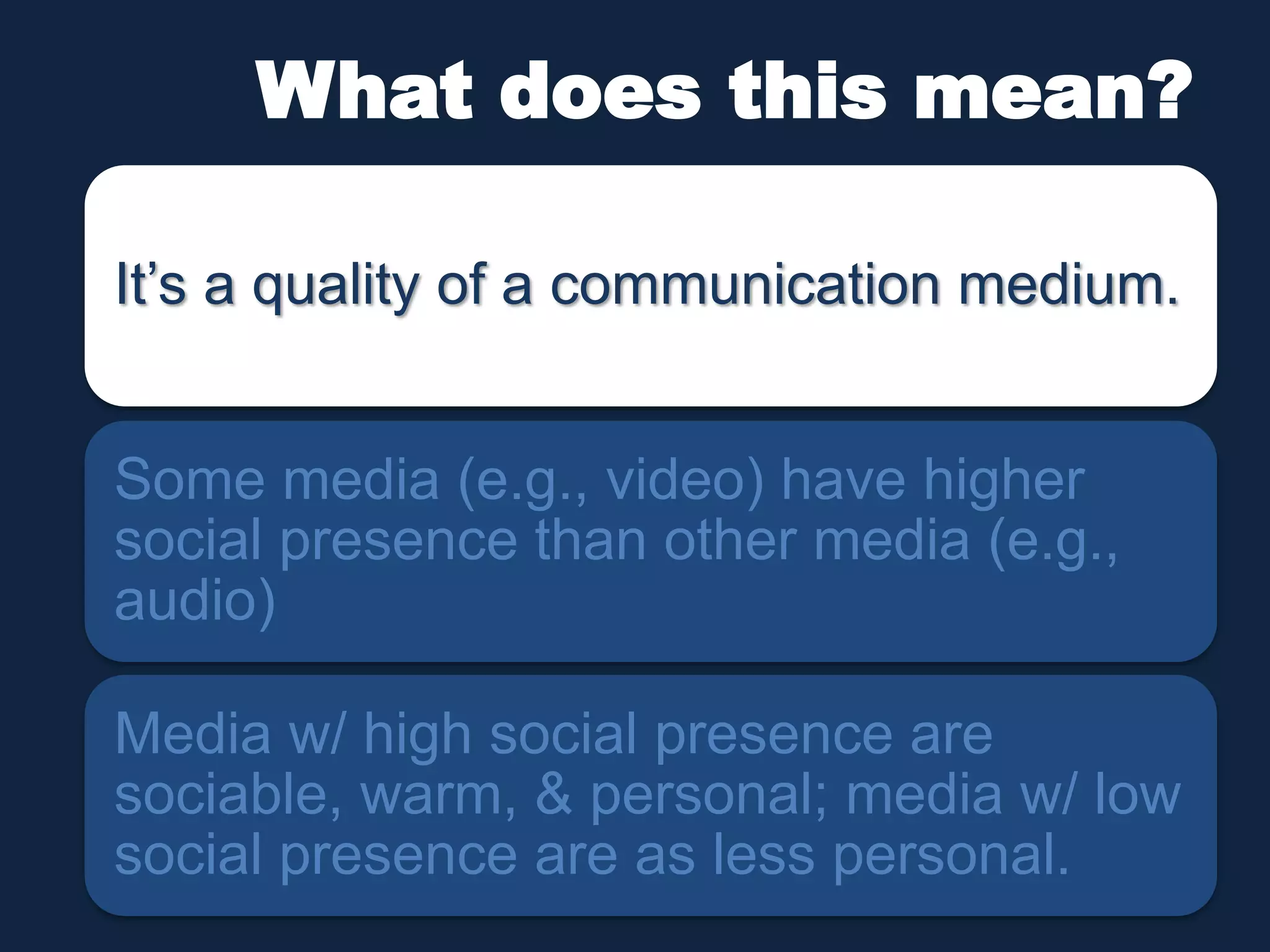 What does this mean? 
It’s a quality of a communication medium. 
Some media (e.g., video) have higher 
social presence than other media (e.g., 
audio) 
Media w/ high social presence are 
sociable, warm, & personal; media w/ low 
social presence are as less personal. 
 