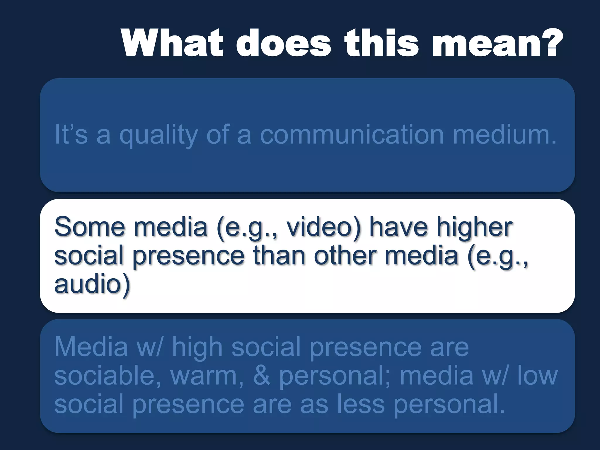 What does this mean? 
It’s a quality of a communication medium. 
Some media (e.g., video) have higher 
social presence than other media (e.g., 
audio) 
Media w/ high social presence are 
sociable, warm, & personal; media w/ low 
social presence are as less personal. 
 