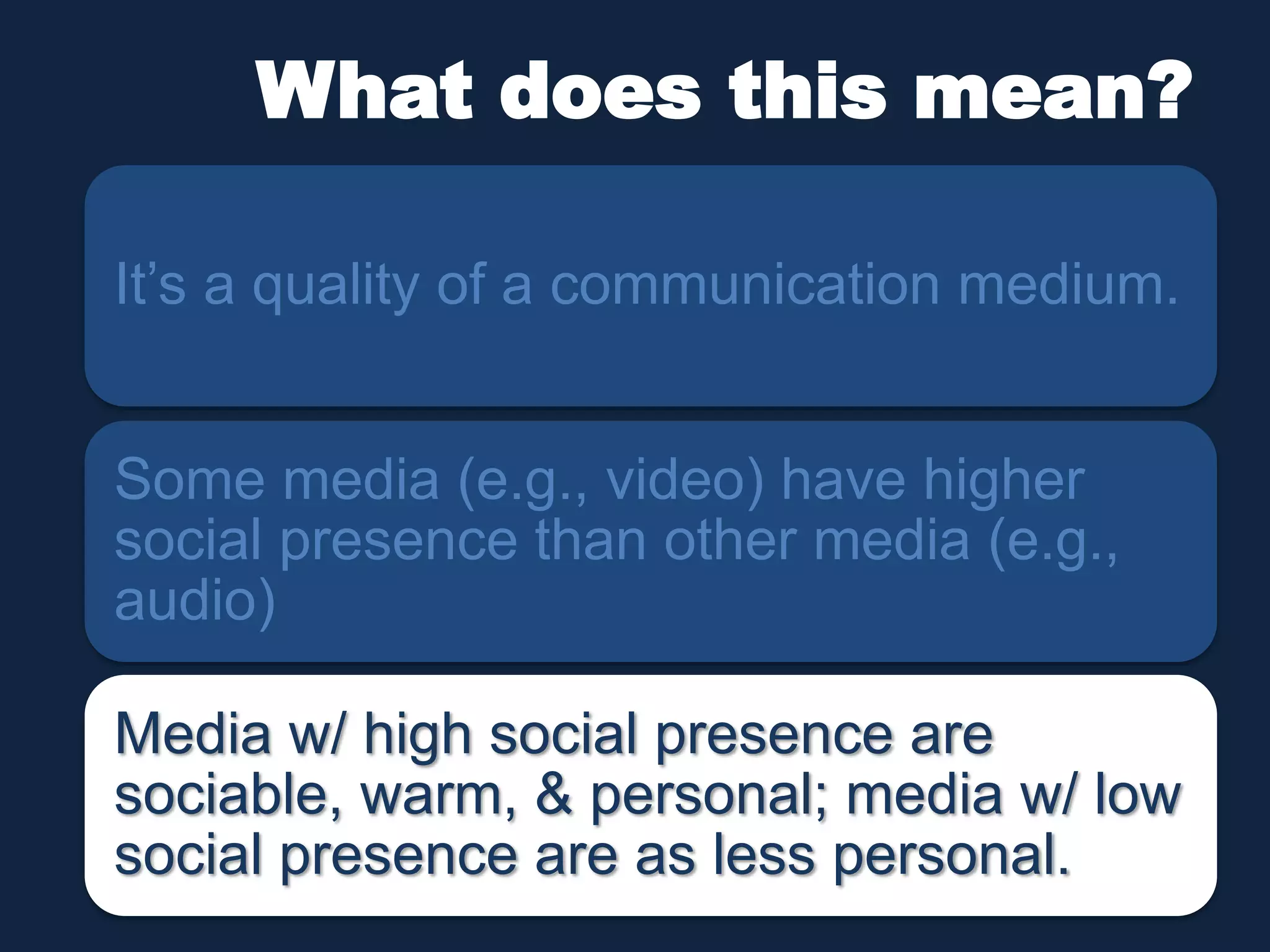 What does this mean? 
It’s a quality of a communication medium. 
Some media (e.g., video) have higher 
social presence than other media (e.g., 
audio) 
Media w/ high social presence are 
sociable, warm, & personal; media w/ low 
social presence are as less personal. 
 
