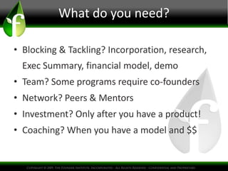 What do you need?

• Blocking & Tackling? Incorporation, research,
  Exec Summary, financial model, demo
• Team? Some programs require co-founders
• Network? Peers & Mentors
• Investment? Only after you have a product!
• Coaching? When you have a model and $$
 
