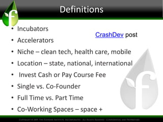 Definitions
• Incubators
                             CrashDev post
• Accelerators
• Niche – clean tech, health care, mobile
• Location – state, national, international
• Invest Cash or Pay Course Fee
• Single vs. Co-Founder
• Full Time vs. Part Time
• Co-Working Spaces – space +
 