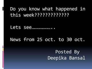 Do you know what happened in
this week?????????????
Lets see…………………..
News from 25 oct. to 30 oct.
Posted By
Deepika Bansal
 