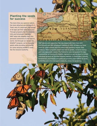 Planting the seeds
for success
The more time you spend in nature,
the more attached you become to it.
That’s why it’s important that people
of all ages get their daily dose of it.
Through programs like Eco-Schools
USA and Schoolyard Habitats,
NWF helps kids develop their own
personal connections to the natural
world. And through our Garden for
Wildlife™ program, we’re engaging
adults while providing sanctuaries
for some amazing wildlife in need,
like the monarch butterﬂy.
2013 NWF Annual Report 7
NWF donors and supporters like you helped add more than 600
Eco-Schools and 350 Schoolyard Habitats in 2013, bringing our total
reach to 7,000 schools and 2.5 million kids spending regular time
outdoors. These programs teach kids how to garden, conserve energy
and truly appreciate nature. The Federation also designated 15 major
communities as Community Wildlife Habitats, as well as close to 10,000
individual gardens as Certiﬁed Wildlife Habitats. In these ways, schools,
homeowners, businesses and parks are providing vital habitat for birds,
butterﬂies and other backyard creatures, simply by gardening.
 