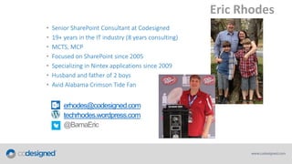 Eric Rhodes
•
•
•
•
•
•
•

Senior SharePoint Consultant at Codesigned
19+ years in the IT industry (8 years consulting)
MCTS, MCP
Focused on SharePoint since 2005
Specializing in Nintex applications since 2009
Husband and father of 2 boys
Avid Alabama Crimson Tide Fan

erhodes@codesigned.com
techrhodes.wordpress.com

 