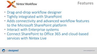 Features
• Drag-and-drop workflow designer
• Tightly integrated with SharePoint
• Adds connectivity and advanced workflow features
to the Microsoft SharePoint platform
• Interact with Enterprise systems
• Connect SharePoint to Office 365 and cloud-based
services with Nintex Live

 