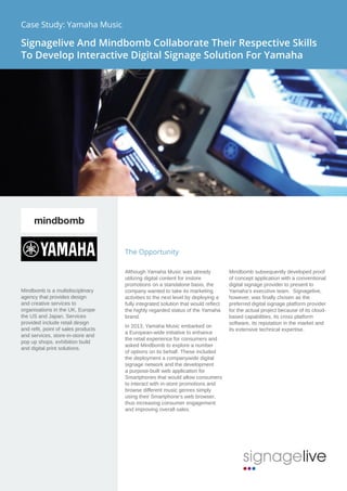 The Opportunity
Although Yamaha Music was already
utilizing digital content for instore
promotions on a standalone basis, the
company wanted to take its marketing
activities to the next level by deploying a
fully integrated solution that would reflect
the highly regarded status of the Yamaha
brand.
In 2013, Yamaha Music embarked on
a European-wide initiative to enhance
the retail experience for consumers and
asked Mindbomb to explore a number
of options on its behalf. These included
the deployment a companywide digital
signage network and the development
a purpose-built web application for
Smartphones that would allow consumers
to interact with in-store promotions and
browse different music genres simply
using their Smartphone’s web browser,
thus increasing consumer engagement
and improving overall sales.
Mindbomb subsequently developed proof
of concept application with a conventional
digital signage provider to present to
Yamaha’s executive team.  Signagelive,
however, was finally chosen as the
preferred digital signage platform provider
for the actual project because of its cloud-
based capabilities, its cross platform
software, its reputation in the market and
its extensive technical expertise.
Mindbomb is a multidisciplinary
agency that provides design
and creative services to
organisations in the UK, Europe
the US and Japan. Services
provided include retail design
and refit, point of sales products
and services, store-in-store and
pop up shops, exhibition build
and digital print solutions.
Case Study: Yamaha Music
Signagelive And Mindbomb Collaborate Their Respective Skills
To Develop Interactive Digital Signage Solution For Yamaha
 