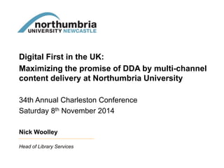 Digital First in the UK: 
Maximizing the promise of DDA by multi-channel 
content delivery at Northumbria University 
34th Annual Charleston Conference 
Saturday 8th November 2014 
Nick Woolley 
Head of Library Services 
 