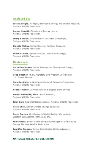 National Wildlife Federation
Assisted by:
Justin Allegro, Manager, Renewable Energy and Wildlife Program,
National Wildlife Federation
Amber Hewett, Climate and Energy Intern,
National Wildlife Federation
Jenny Kordick, Coordinator of Outreach Campaigns,
National Wildlife Federation
Claudia Malloy, Senior Director, National Outreach,
National Wildlife Federation
Felice Stadler, Senior Director, Climate and Energy,
National Wildlife Federation
Reviewers:
Catherine Bowes, Senior Manager for Climate and Energy,
National Wildlife Federation
Greg Butcher, Ph.D., Migratory Bird Program Coordinator,
U.S. Forest Service
Nicholas Callero, Northwest Regional Outreach Coordinator,
National Wildlife Federation
Scott Fletcher, Certified Wildlife Biologist, Duke Energy
Hector Galbraith, Ph.D., Staff Scientist,
National Wildlife Federation
John Gale, Regional Representative, National Wildlife Federation
Patty Glick, Senior Climate Change Specialist,
National Wildlife Federation
Caleb Gordon, Ornithologist/Wildlife Biology Consultant,
Western EcoSystems Technology, Inc.
Miles Grant, Senior Communications Manager for Climate and
Energy, National Wildlife Federation
Jennifer Janssen, Senior Coordinator, Online Advocacy,
National Wildlife Federation
 