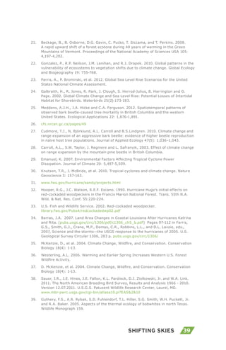39Shifting Skies
21.	 Beckage, B., B. Osborne, D.G. Gavin, C. Pucko, T. Siccama, and T. Perkins. 2008.
A rapid upward shift of a forest ecotone during 40 years of warming in the Green
Mountains of Vermont. Proceedings of the National Academy of Sciences USA 105:
4,197-4,202.
22.	 Gonzalez, P., R.P. Neilson, J.M. Lenihan, and R.J. Drapek. 2010. Global patterns in the
vulnerability of ecosystems to vegetation shifts due to climate change. Global Ecology
and Biogeography 19: 755-768.
23.	 Parris, A., P. Bromirski, et al. 2012. Global Sea Level Rise Scenarios for the United
States National Climate Assessment.
24.	 Galbraith, H., R. Jones, R. Park, J. Clough, S. Herrod-Julius, B. Harrington and G.
Page. 2002. Global Climate Change and Sea Level Rise: Potential Losses of Intertidal
Habitat for Shorebirds. Waterbirds 25(2):173-183.
25.	 Meddens, A.J.H., J.A. Hicke and C.A. Ferguson. 2012. Spatiotemporal patterns of
observed bark beetle-caused tree mortality in British Columbia and the western
United States. Ecological Applications 22: 1,876-1,891.
26.	 cfs.nrcan.gc.ca/pages/49
27.	 Cudmore, T.J., N. Björklund, A.L. Carroll and B.S.Lindgren. 2010. Climate change and
range expansion of an aggressive bark beetle: evidence of higher beetle reproduction
in naïve host tree populations. Journal of Applied Ecology 47(5): 1,036–1,043.
28.	 Carroll, A.L., S.W. Taylor, J. Regniere and L. Safranyik, 2003. Effect of climate change
on range expansion by the mountain pine beetle in British Columbia.
29.	 Emanuel, K. 2007. Environmental Factors Affecting Tropical Cyclone Power
Dissipation. Journal of Climate 20: 5,497-5,509.
30.	 Knutson, T.R., J. McBride, et al. 2010. Tropical cyclones and climate change. Nature
Geoscience 3: 157-163.
31.	 www.fws.gov/hurricane/sandy/projects.html
32.	 Hooper, R.G., J.C. Watson, R.E.F. Escano. 1990. Hurricane Hugo’s initial effects on
red-cockaded woodpeckers in the Francis Marion National Forest. Trans. 55th N.A.
Wild. & Nat. Res. Conf. 55:220-224.
33.	 U.S. Fish and Wildlife Service. 2002. Red-cockaded woodpecker.
library.fws.gov/Pubs4/redcockadedwp02.pdf
34.	 Barras, J.A. 2007. Land Area Changes in Coastal Louisiana After Hurricanes Katrina
and Rita. (pubs.usgs.gov/circ/1306/pdf/c1306_ch5_b.pdf) Pages 97-112 in Farris,
G.S., Smith, G.J., Crane, M.P., Demas, C.R., Robbins, L.L., and D.L. Lavoie, eds.,
2007, Science and the storms—the USGS response to the hurricanes of 2005. U.S.
Geological Survey Circular 1306, 283 p. pubs.usgs.gov/circ/1306/
35.	 McKenzie, D., et al. 2004. Climate Change, Wildfire, and Conservation. Conservation
Biology 18(4): 1-13.
36.	 Westerling, A.L. 2006. Warming and Earlier Spring Increases Western U.S. Forest
Wildfire Activity.
37.	 D. McKenzie, et al. 2004. Climate Change, Wildfire, and Conservation. Conservation
Biology 18(4): 1-13.
38.	 Sauer, J.R., J.E. Hines, J.E. Fallon, K.L. Pardieck, D.J. Ziolkowski, Jr. and W.A. Link.
2011. The North American Breeding Bird Survey, Results and Analysis 1966 - 2010.
Version 12.07.2011. U.S.G.S. Patuxent Wildlife Research Center, Laurel, MD.
www.mbr-pwrc.usgs.gov/cgi-bin/atlasa10.pl?EAS&2&10
39.	 Guthery, F.S., A.R. Rybak, S.D. Fuhlendorf, T.L. Hiller, S.G. Smith, W.H. Puckett, Jr.
and R.A. Baker. 2005. Aspects of the thermal ecology of bobwhites in north Texas.
Wildlife Monograph 159.
 