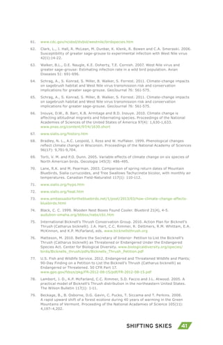41Shifting Skies
61.	 www.cdc.gov/ncidod/dvbid/westnile/birdspecies.htm
62.	 Clark, L., J. Hall, R. McLean, M. Dunbar, K. Klenk, R. Bowen and C.A. Smeraski. 2006.
Susceptibility of greater sage-grouse to experimental infection with West Nile virus
42(1):14-22.
63.	 Walker, B.L., D.E. Naugle, K.E. Doherty, T.E. Cornish. 2007. West Nile virus and
greater sage-grouse: Estimating infection rate in a wild bird population. Avian
Diseases 51: 691-696.
64.	 Schrag, A., S. Konrad, S. Miller, B. Walker, S. Forrest. 2011. Climate-change impacts
on sagebrush habitat and West Nile virus transmission risk and conservation
implications for greater sage-grouse. GeoJournal 76: 561-575.
65.	 Schrag, A., S. Konrad, S. Miller, B. Walker, S. Forrest. 2011. Climate-change impacts
on sagebrush habitat and West Nile virus transmission risk and conservation
implications for greater sage-grouse. GeoJournal 76: 561-575.
66.	 Inouye, D.W., B. Barr, K.B. Armitage and B.D. Inouye. 2010. Climate change is
affecting altitudinal migrants and hibernating species. Proceedings of the National
Academies of Sciences of the United States of America 97(4): 1,630-1,633.
www.pnas.org/content/97/4/1630.short
67.	 www.sialis.org/history.htm
68.	 Bradley, N. L., A.C. Leopold, J. Ross and W. Huffaker. 1999. Phenological changes
reflect climate change in Wisconsin. Proceedings of the National Academy of Sciences
96(17): 9,701-9,704.
69.	 Torti, V. M. and P.O. Dunn. 2005. Variable effects of climate change on six species of
North American birds. Oecologia 145(3): 486-495.
70.	 Lane, R.K. and M. Pearman. 2003. Comparison of spring return dates of Mountain
Bluebirds, Sialia currucoides, and Tree Swallows Tachycineta bicolor, with monthly air
temperatures. Canadian Field-Naturalist 117(1): 110-112.
71.	 www.sialis.org/hypo.htm
72.	 www.sialis.org/heat.htm
73.	 www.ambassadorforthebluebirds.net/1/post/2013/03/how-climate-change-affects-
bluebirds.html
74.	 Black, C. C. 1999. Wooden Nest Boxes Found Cooler. Bluebird 21(4), 4-5.
audubon-omaha.org/bbbox/nabs/cb1.htm
75.	 International Bicknell’s Thrush Conservation Group. 2010. Action Plan for Bicknell’s
Thrush (Catharus bicknelli). J.A. Hart, C.C. Rimmer, R. Dettmers, R.M. Whittam, E.A.
McKinnon, and K.P. McFarland, eds. www.bicknellsthrush.org
76.	 Matteson, M. 2010. Before the Secretary of Interior- Petition to List the Bicknell’s
Thrush (Catharus bicknelli) as Threatened or Endangered Under the Endangered
Species Act. Center for Biological Diversity. www.biologicaldiversity.org/species/
birds/Bicknells_thrush/pdfs/Bicknells_Thrush_Petition.pdf
77.	 U.S. Fish and Wildlife Service. 2012. Endangered and Threatened Wildlife and Plants;
90-Day Finding on a Petition to List the Bicknell’s Thrush (Catharus bicknelli) as
Endangered or Threatened. 50 CFR Part 17.
www.gpo.gov/fdsys/pkg/FR-2012-08-15/pdf/FR-2012-08-15.pdf
78.	 Lambert, J. D., K.P. McFarland, C.C. Rimmer, S.D. Faccio and J.L. Atwood. 2005. A
practical model of Bicknell’s Thrush distribution in the northeastern United States.
The Wilson Bulletin 117(1): 1-11.
79.	 Beckage, B., B. Osborne, D.G. Gavin, C. Pucko, T. Siccama and T. Perkins. 2008.
A rapid upward shift of a forest ecotone during 40 years of warming in the Green
Mountains of Vermont. Proceeding of the National Acadamies of Science 105(11):
4,197–4,202.
 
