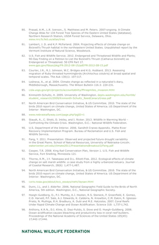 National Wildlife Federation
80.	 Prasad, A.M., L.R. Iverson., S. Matthews and M. Peters. 2007-ongoing. A Climate
Change Atlas for 134 Forest Tree Species of the Eastern United States [database].
Northern Research Station, USDA Forest Service, Delaware, Ohio.
www.nrs.fs.fed.us/atlas/tree
81.	 Lambert, J. D. and K.P. McFarland. 2004. Projecting effects of climate change on
Bicknell’s Thrush habitat in the northeastern United States. Unpublished report by the
Vermont Institute of Natural Science, Woodstock.
82.	 U.S. Fish and Wildlife Service. 2012. Endangered and Threatened Wildlife and Plants;
90-Day Finding on a Petition to List the Bicknell’s Thrush (Catharus bicknelli) as
Endangered or Threatened. 50 CFR Part 17.
www.gpo.gov/fdsys/pkg/FR-2012-08-15/pdf/FR-2012-08-15.pdf
83.	 Courter, J.R., R.J. Johnson, W.C. Bridges and K.G. Hubbard. 2013. Assessing
migration of Ruby-throated hummingbirds (Archilochus colubris) at broad spatial and
temporal scales. The Auk 130(1): 107-117.
84.	 Ledneva, A., et al. 2004. Climate change as reflected in a naturalist’s diary,
Middleborough, Massachusetts. The Wilson Bulletin 116.3: 224-231.
85.	 cida.usgs.gov/glri/projects/accountability/Phragmites_invasion.html
86.	 Kinmonth-Schultz, H. 2009. University of Washington. depts.washington.edu/hortlib/
student_research/2009/Kinmonth-Schultz_ReedCanaryGrass.pdf
87.	 North American Bird Conservation Initiative, & US Committee. 2010. The state of the
birds 2010 report on climate change, United States of America. US Department of the
Interior: Washington, DC.
88.	 www.nebraskaflyway.com/page.php?pgID=1
89.	 Staudt, A., C. Shott, D. Inkley, and I. Ricker. 2013. Wildlife in Warming World –
Confronting the Climate Crisis. Washington, D.C.: National Wildlife Federation.
90.	 U.S. Department of the Interior. 2006. Sandhill Cranes Appendix. Platte River
Recovery Implementation Program. Bureau of Reclamation and U.S. Fish and
Wildlife Service.
91.	 Fang, Y. 2011. Presentation: Observed and projected future drought variability
in the Great Plains. School of Natural Resources, University of Nebraska-Lincoln.
watercenter.unl.edu/climate2011/PresentationsBreakout3/Feng.pdf
92.	 Cooper, T.R. 2008. King Rail Conservation Plan, Version 1. U.S. Fish and Wildlife
Service, Fort Snelling, Minnesota 121.
93.	 Thorne, K.M., J.Y. Takekawa and D.L. Elliott-Fisk. 2012. Ecological effects of climate
change on salt marsh wildlife: a case study from a highly urbanized estuary. Journal
of Coastal Research, 28(6): 1,477-1,487.
94.	 North American Bird Conservation Initiative, & US Committee. 2010. The state of the
birds 2010 report on climate change, United States of America. US Department of the
Interior: Washington, DC.
95.	 coris.noaa.gov/about/eco_essays/nwhi/laysan.html
96.	 Dunn, J.L. and J. Alderfer. 2006. National Geographic Field Guide to the Birds of North
America, 5th edition. Washington, D.C., National Geographic Society.
97.	 Hoegh-Guldberg, O., P.J. Mumby, A.J. Hooten, R.S. Steneck, P. Greenfield, E. Gomez,
C.D. Harvell, P.F. Sale, A.J. Edwards, K. Caldeira, N. Knowlton, C.M. Eakin, R. Iglesias-
Prieto, N. Muthiga, R.H. Bradbury, A. Dubi and M.E. Hatziolos. 2007. Coral Reefs
Under Rapid Climate Change and Ocean Acidification. Science 318: 1,737-1,742.
98.	 Anthony, K.R.N., D.I. Kline, G. Diaz-Pulido, S. Dove and O. Hoegh-Guldberg. 2008.
Ocean acidification causes bleaching and productivity loss in coral reef builders.
Proceedings of the National Academy of Sciences of the United States 105(45):
17,442–17,446.
 