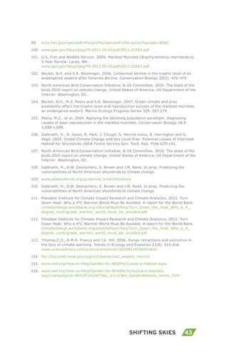 43Shifting Skies
99.	 ecos.fws.gov/speciesProfile/profile/speciesProfile.action?spcode=B08C
100.	 www.gpo.gov/fdsys/pkg/FR-2011-10-05/pdf/2011-25583.pdf
101.	 U.S. Fish and Wildlife Service. 2009. Marbled Murrelet (Brachyramphus marmoratus)
5-Year Review. Lacey, WA.
www.gpo.gov/fdsys/pkg/FR-2011-10-05/pdf/2011-25583.pdf
102.	 Becker, B.H. and S.R. Beissinger. 2006. Centennial decline in the trophic level of an
endangered seabird after fisheries decline. Conservation Biology 20(2): 470-479.
103.	 North American Bird Conservation Initiative, & US Committee. 2010. The state of the
birds 2010 report on climate change, United States of America. US Department of the
Interior: Washington, DC.
104.	 Becker, B.H., M.Z. Peery and S.R. Beissinger. 2007. Ocean climate and prey
availability affect the trophic level and reproductive success of the marbled murrelet,
an endangered seabird. Marine Ecology Progress Series 329: 267-279.
105.	 Peery, M.Z., et al. 2004. Applying the declining population paradigm: diagnosing
causes of poor reproduction in the marbled murrelet. Conservation Biology 18.4:
1,088-1,098.
106.	 Galbraith, H., R. Jones, R. Park, J. Clough, S. Herrod-Julius, B. Harrington and G.
Page. 2005. Global Climate Change and Sea Level Rise: Potential Losses of Intertidal
Habitat for Shorebirds USDA Forest Service Gen. Tech. Rep. PSW-GTR-191.
107.	 North American Bird Conservation Initiative, & US Committee. 2010. The state of the
birds 2010 report on climate change, United States of America. US Department of the
Interior: Washington, DC.
108.	 Galbraith, H., D.W. Desrochers, S. Brown and J.M. Reed. In prep. Predicting the
vulnerabilities of North American shorebirds to climate change.
109.	 www.allaboutbirds.org/guide/red_knot/lifehistory
110.	 Galbraith, H., D.W. Desrochers, S. Brown and J.M. Reed. In prep. Predicting the
vulnerabilities of North American shorebirds to climate change.
111.	 Potsdam Institute for Climate Impact Research and Climate Analytics. 2012. Turn
Down Heat: Why a 4°C Warmer World Must Be Avoided. A report for the World Bank.
climatechange.worldbank.org/sites/default/files/Turn_Down_the_heat_Why_a_4_
degree_centrigrade_warmer_world_must_be_avoided.pdf
112.	 Potsdam Institute for Climate Impact Research and Climate Analytics. 2012. Turn
Down Heat: Why a 4°C Warmer World Must Be Avoided. A report for the World Bank.
climatechange.worldbank.org/sites/default/files/Turn_Down_the_heat_Why_a_4_
degree_centrigrade_warmer_world_must_be_avoided.pdf
113.	 Thomas,C.D., A.M.A. Franco and J.K. Hill. 2006. Range retractions and extinction in
the face of climate warming. Trends in Ecology and Evolution 21(8): 415-416.
www.sciencedirect.com/science/article/pii/S0169534706001662
114.	 ftp://ftp.cmdl.noaa.gov/ccg/co2/trends/co2_weekly_mlo.txt
115.	 www.nwf.org/How-to-Help/Garden-for-Wildlife/Create-a-Habitat.aspx
116.	 www.nwf.org/How-to-Help/Garden-for-Wildlife/Schoolyard-Habitats.
aspx?campaignid=WH13F1ASWTX&s_src=CWH_GardenWebsite_Home_SYH
 