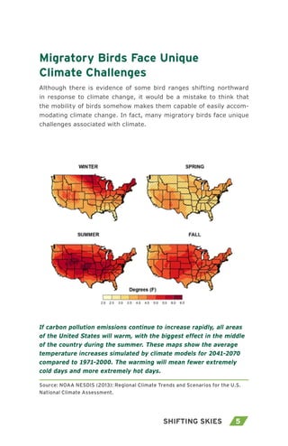 5Shifting Skies
Migratory Birds Face Unique
Climate Challenges
Although there is evidence of some bird ranges shifting northward
in response to climate change, it would be a mistake to think that
the mobility of birds somehow makes them capable of easily accom-
modating climate change. In fact, many migratory birds face unique
challenges associated with climate.
If carbon pollution emissions continue to increase rapidly, all areas
of the United States will warm, with the biggest effect in the middle
of the country during the summer. These maps show the average
temperature increases simulated by climate models for 2041-2070
compared to 1971-2000. The warming will mean fewer extremely
cold days and more extremely hot days.
Source: NOAA NESDIS (2013): Regional Climate Trends and Scenarios for the U.S.
National Climate Assessment.
 