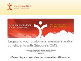 Engaging your customers, members and/or
constituents with Sitecore’s OMS
○Prepared by Carla Brown, National Wildlife Federation
○and Amanda Shiga, non~linear creations
○April 2011
○Please blog and tweet about our presentation - #Dreamcore
 