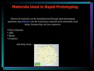 Materials Used in Rapid Prototyping Almost all materials can be manufactured through rapid prototyping operation, but  polymers  are the work piece material most commonly used today, because they are less expensive Poly Carbonate ABS Metals Ceramics and many more… 