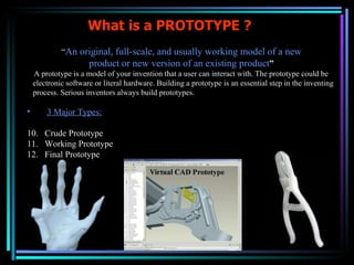 What is a PROTOTYPE ? “ An original, full-scale, and usually working model of a new product or new version of an existing product ” A prototype is a model of your invention that a user can interact with. The prototype could be electronic software or literal hardware. Building a prototype is an essential step in the inventing process. Serious inventors always build prototypes.  3 Major Types: Crude Prototype Working Prototype Final Prototype 