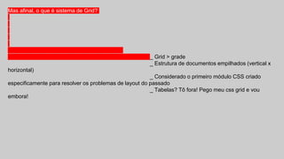 Mas afinal, o que é sistema de Grid?
_ Grid > grade
_ Estrutura de documentos empilhados (vertical x
horizontal)
_ Considerado o primeiro módulo CSS criado
especificamente para resolver os problemas de layout do passado
_ Tabelas? Tô fora! Pego meu css grid e vou
embora!
 