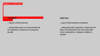 Flexbox ou CSS Grid?
FLEXBOX
_ layout unidimensional
_ apropriado para os componentes de
um aplicativo e layouts em pequena
escala
CSS Grid
_ layout bidimensional complexo
_ adequado para organizar a estrutura de
layout de elementos de nível mais alto,
como cabeçalhos, rodapés, sidebar e
seções
 