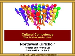 Northwest Girlchoir
Rosetta Eun Ryong Lee
Seattle Girls’ School
Cultural Competency
What Leaders Need to Know
Rosetta Eun Ryong Lee (http://tiny.cc/rosettalee)
 