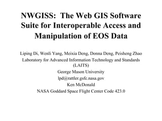 NWGISS: The Web GIS Software
Suite for Interoperable Access and
Manipulation of EOS Data
Liping Di, Wenli Yang, Meixia Deng, Donna Deng, Peisheng Zhao
Laboratory for Advanced Information Technology and Standards
(LAITS)
George Mason University
lpd@rattler.gsfc.nasa.gov
Ken McDonald
NASA Goddard Space Flight Center Code 423.0

 