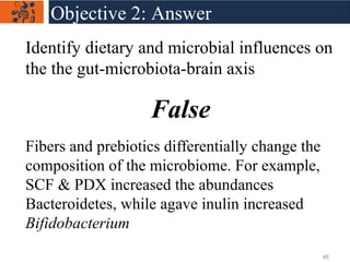 Identify dietary and microbial influences on
the the gut-microbiota-brain axis
False
Fibers and prebiotics differentially change the
composition of the microbiome. For example,
SCF & PDX increased the abundances
Bacteroidetes, while agave inulin increased
Bifidobacterium
Objective 2: Answer
46
 