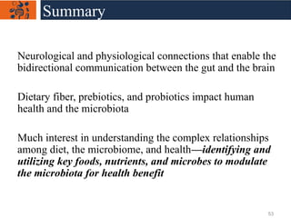 Neurological and physiological connections that enable the
bidirectional communication between the gut and the brain
Dietary fiber, prebiotics, and probiotics impact human
health and the microbiota
Much interest in understanding the complex relationships
among diet, the microbiome, and health—identifying and
utilizing key foods, nutrients, and microbes to modulate
the microbiota for health benefit
Summary
53
 