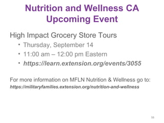 Nutrition and Wellness CA
Upcoming Event
High Impact Grocery Store Tours
• Thursday, September 14
• 11:00 am – 12:00 pm Eastern
• https://learn.extension.org/events/3055
For more information on MFLN Nutrition & Wellness go to:
https://militaryfamilies.extension.org/nutrition-and-wellness
58
 