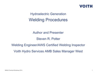 1
Hydroelectric Generation
Welding Procedures
Author and Presenter
Steven R. Potter
Welding Engineer/AWS Certified Welding Inspector
Voith Hydro Services AMB Sales Manager West
NWHA Techical Workshop 2014
 
