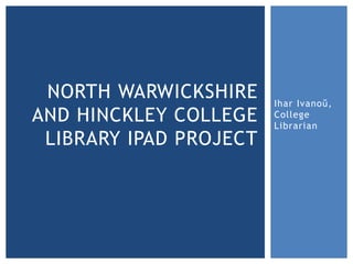 NORTH WARWICKSHIRE     Ihar Ivanoŭ,
AND HINCKLEY COLLEGE    College
                        Librarian
 LIBRARY IPAD PROJECT
 
