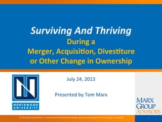 Surviving	And	Thriving		
During	a		
Merger,	Acquisi0on,	Dives0ture		
or	Other	Change	in	Ownership	
July	24,	2013	
	
Presented	by	Tom	Marx		
1©	2013	Marx	Group	Advisors	-	Surviving	And	Thriving	During	A	Merger,	AcquisiGon,	DivesGture	Or	Other	Change	In	Ownership	
 