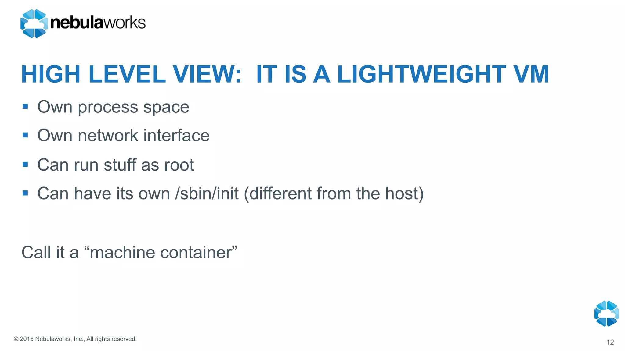 © 2015 Nebulaworks, Inc., All rights reserved.
HIGH LEVEL VIEW: IT IS A LIGHTWEIGHT VM
§  Own process space
§  Own network interface
§  Can run stuff as root
§  Can have its own /sbin/init (different from the host)
Call it a “machine container”
12
 