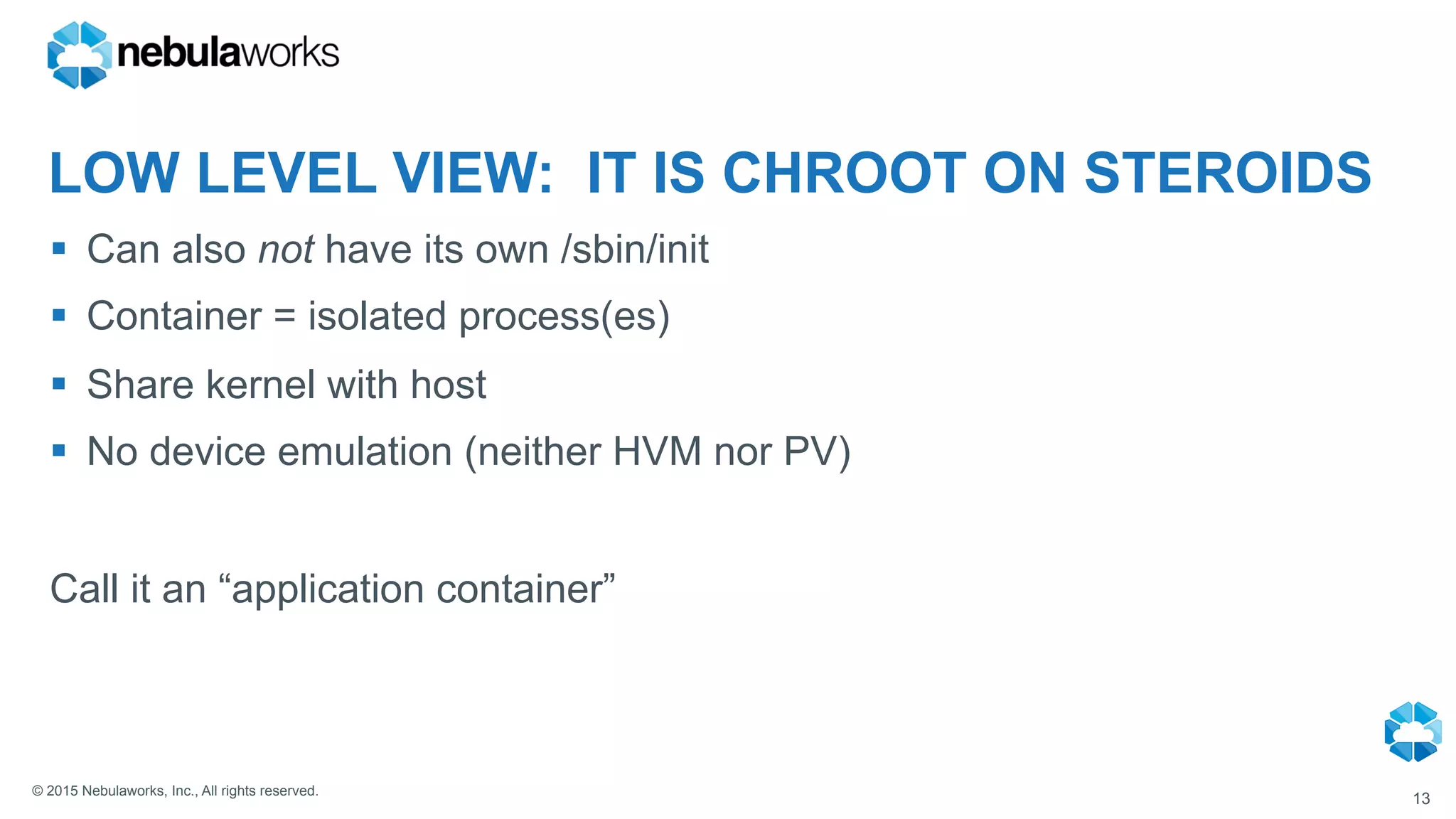© 2015 Nebulaworks, Inc., All rights reserved.
LOW LEVEL VIEW: IT IS CHROOT ON STEROIDS
§  Can also not have its own /sbin/init
§  Container = isolated process(es)
§  Share kernel with host
§  No device emulation (neither HVM nor PV)
Call it an “application container”
13
 