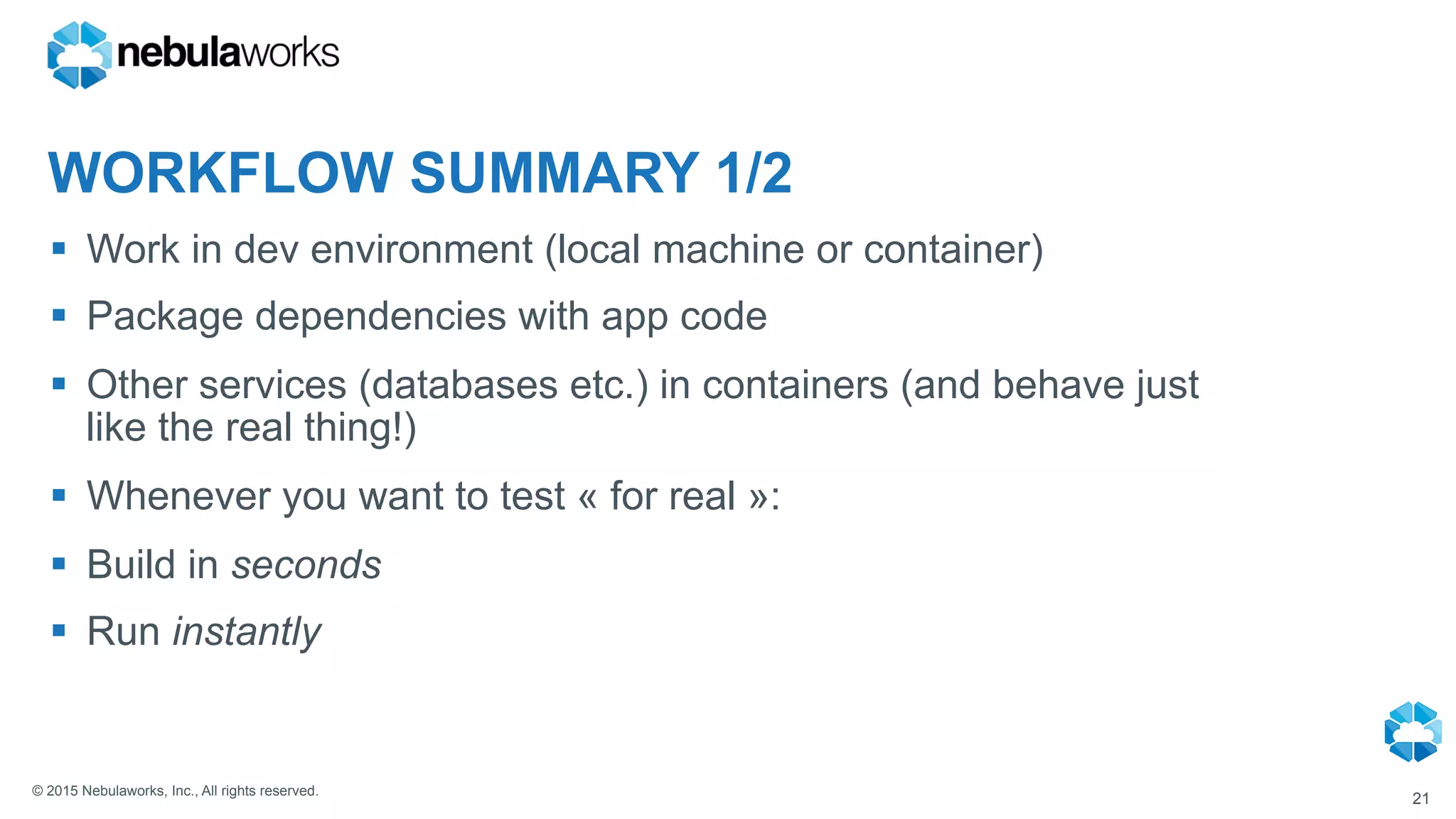© 2015 Nebulaworks, Inc., All rights reserved.
WORKFLOW SUMMARY 1/2
§  Work in dev environment (local machine or container)
§  Package dependencies with app code
§  Other services (databases etc.) in containers (and behave just
like the real thing!)
§  Whenever you want to test « for real »:
§  Build in seconds
§  Run instantly
21
 