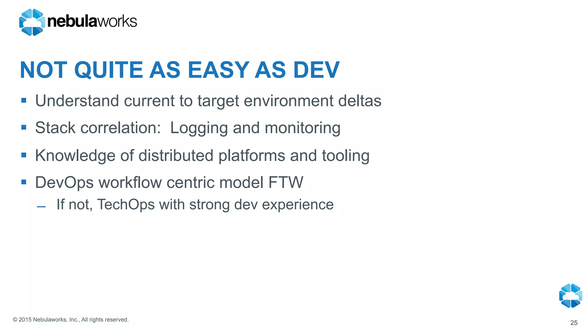 © 2015 Nebulaworks, Inc., All rights reserved.
NOT QUITE AS EASY AS DEV
§  Understand current to target environment deltas
§  Stack correlation: Logging and monitoring
§  Knowledge of distributed platforms and tooling
§  DevOps workflow centric model FTW
̶  If not, TechOps with strong dev experience
25
 