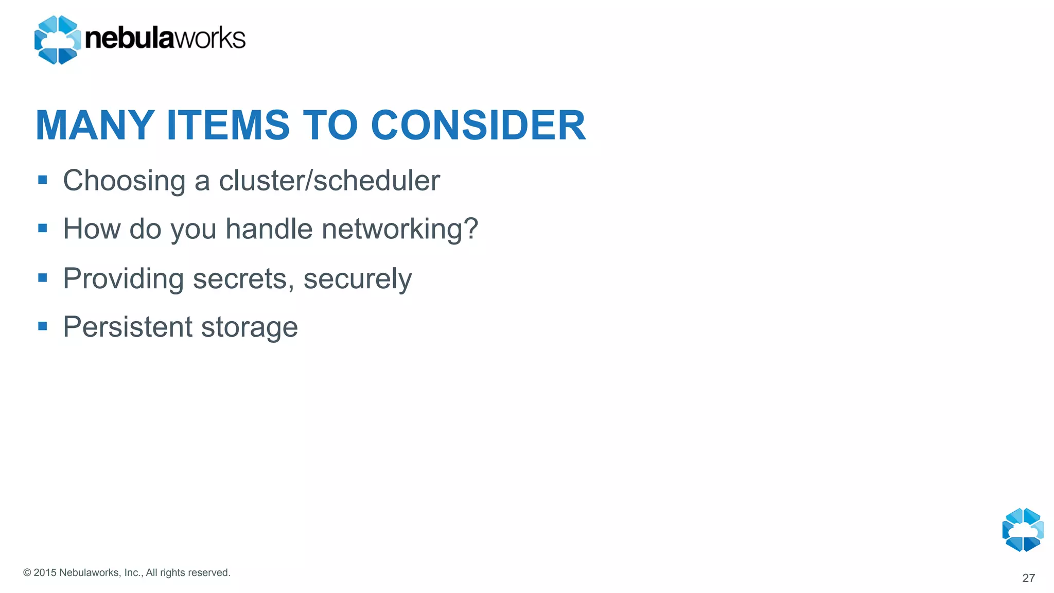 © 2015 Nebulaworks, Inc., All rights reserved.
MANY ITEMS TO CONSIDER
§  Choosing a cluster/scheduler
§  How do you handle networking?
§  Providing secrets, securely
§  Persistent storage
27
 