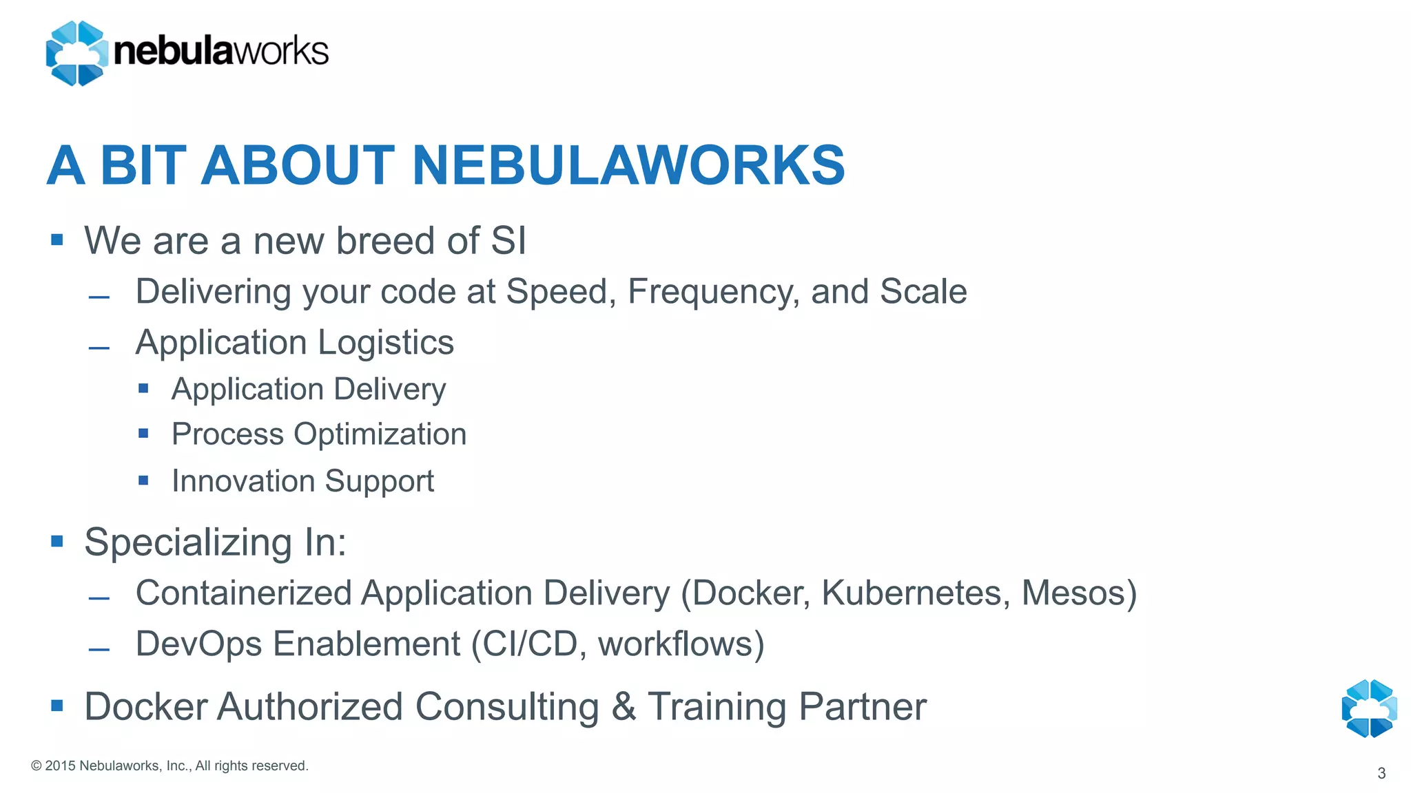 © 2015 Nebulaworks, Inc., All rights reserved.
A BIT ABOUT NEBULAWORKS
§  We are a new breed of SI
̶  Delivering your code at Speed, Frequency, and Scale
̶  Application Logistics
§  Application Delivery
§  Process Optimization
§  Innovation Support
§  Specializing In:
̶  Containerized Application Delivery (Docker, Kubernetes, Mesos)
̶  DevOps Enablement (CI/CD, workflows)
§  Docker Authorized Consulting & Training Partner
3
 
