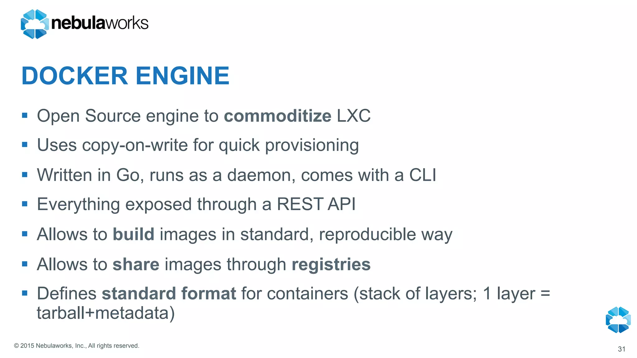 © 2015 Nebulaworks, Inc., All rights reserved.
DOCKER ENGINE
§  Open Source engine to commoditize LXC
§  Uses copy-on-write for quick provisioning
§  Written in Go, runs as a daemon, comes with a CLI
§  Everything exposed through a REST API
§  Allows to build images in standard, reproducible way
§  Allows to share images through registries
§  Defines standard format for containers (stack of layers; 1 layer =
tarball+metadata)
31
 