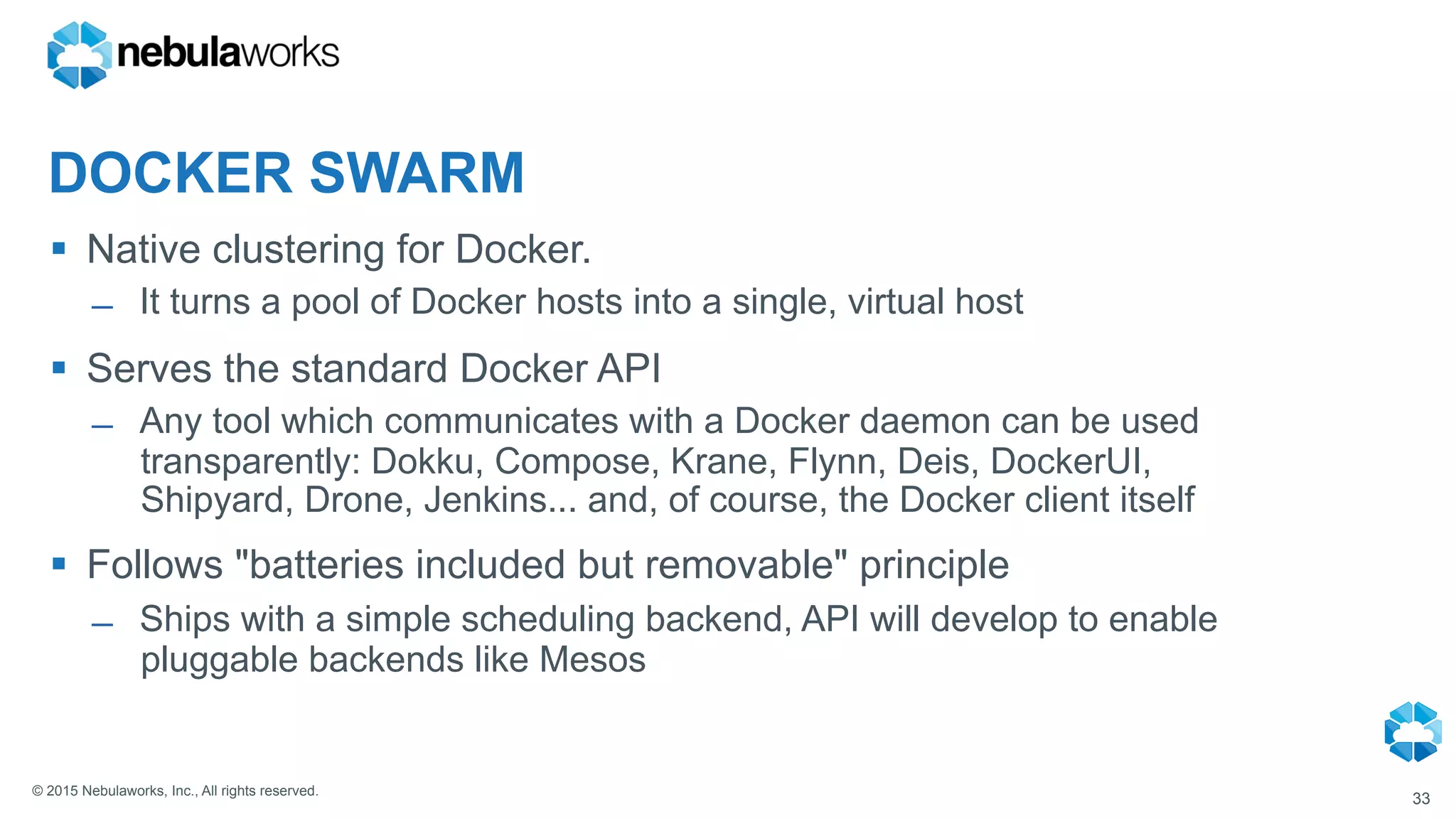 © 2015 Nebulaworks, Inc., All rights reserved.
DOCKER SWARM
§  Native clustering for Docker.
̶  It turns a pool of Docker hosts into a single, virtual host
§  Serves the standard Docker API
̶  Any tool which communicates with a Docker daemon can be used
transparently: Dokku, Compose, Krane, Flynn, Deis, DockerUI,
Shipyard, Drone, Jenkins... and, of course, the Docker client itself
§  Follows "batteries included but removable" principle
̶  Ships with a simple scheduling backend, API will develop to enable
pluggable backends like Mesos
33
 