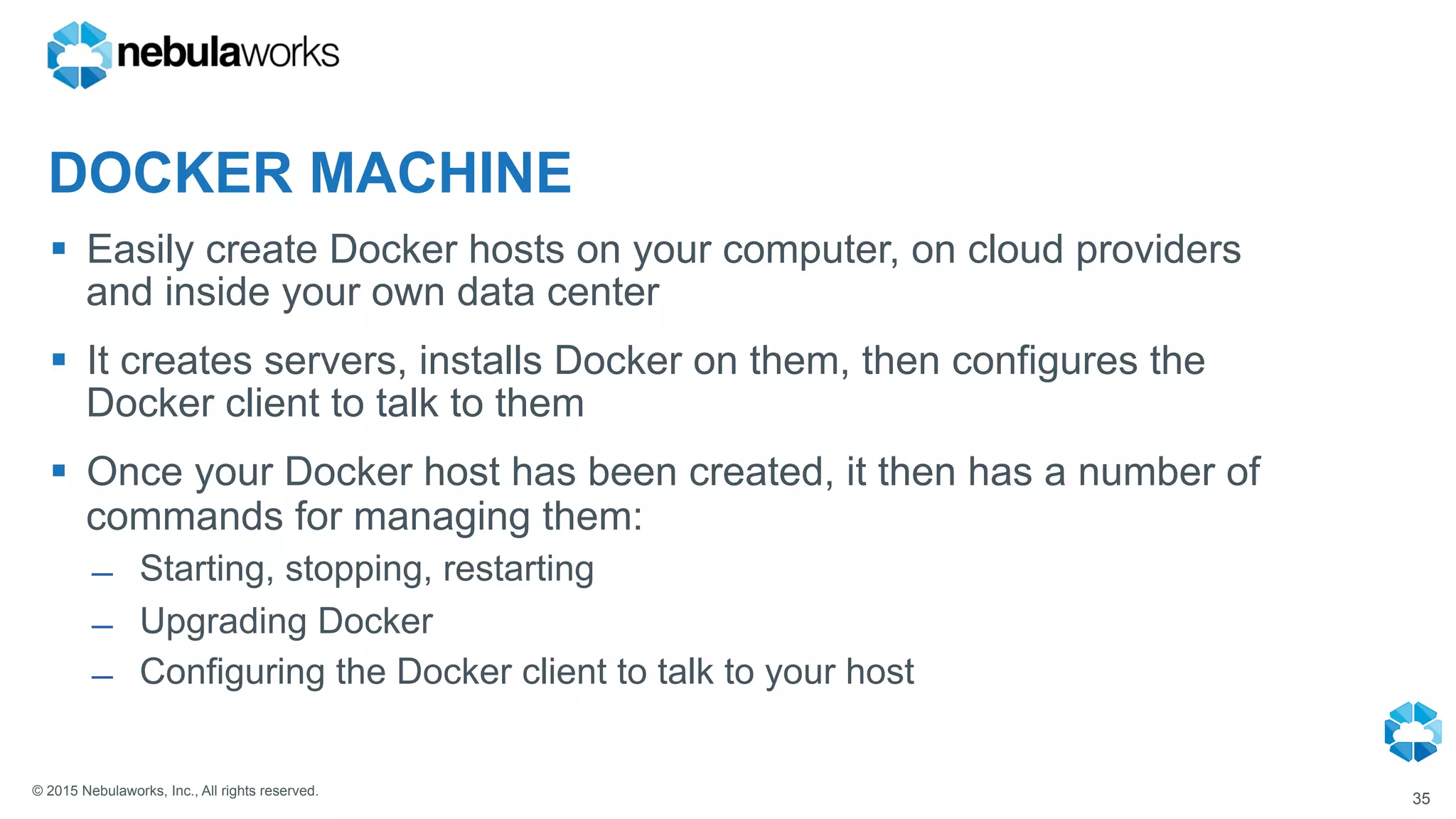 © 2015 Nebulaworks, Inc., All rights reserved.
DOCKER MACHINE
§  Easily create Docker hosts on your computer, on cloud providers
and inside your own data center
§  It creates servers, installs Docker on them, then configures the
Docker client to talk to them
§  Once your Docker host has been created, it then has a number of
commands for managing them:
̶  Starting, stopping, restarting
̶  Upgrading Docker
̶  Configuring the Docker client to talk to your host
35
 